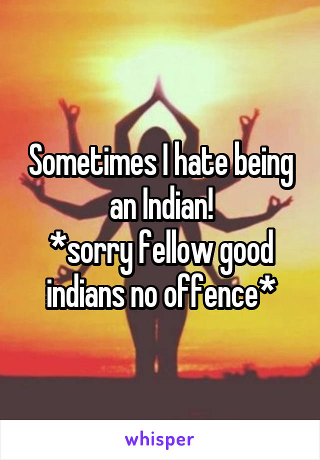 Sometimes I hate being an Indian!
*sorry fellow good indians no offence*