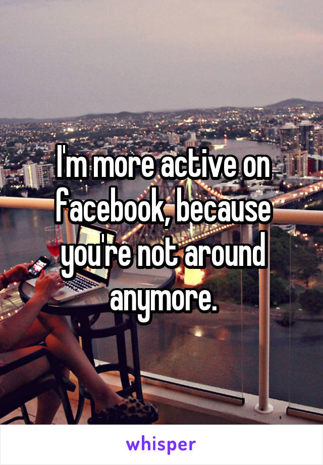 I'm more active on facebook, because you're not around anymore.