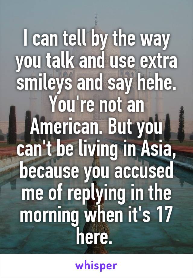 I can tell by the way you talk and use extra smileys and say hehe. You're not an American. But you can't be living in Asia, because you accused me of replying in the morning when it's 17 here. 