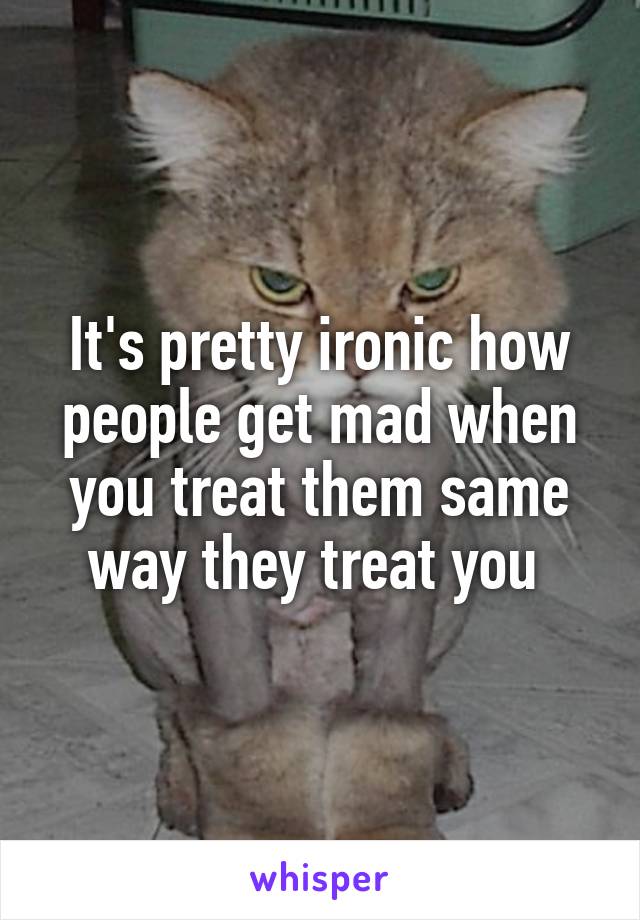 It's pretty ironic how people get mad when you treat them same way they treat you 