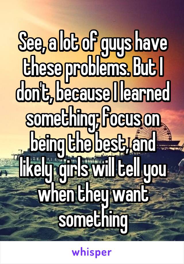 See, a lot of guys have these problems. But I don't, because I learned something; focus on being the best, and likely  girls will tell you when they want something