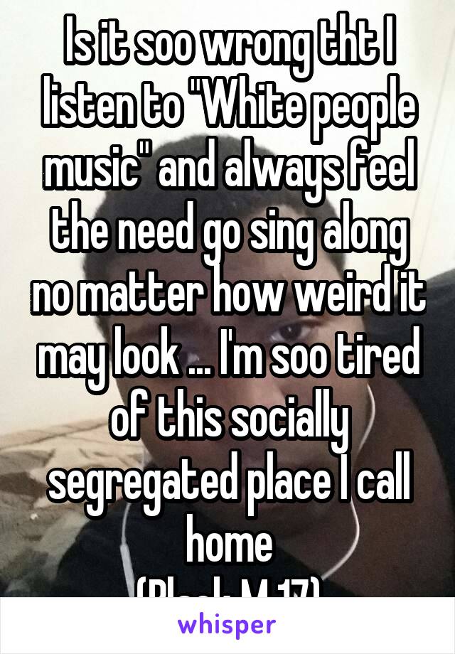 Is it soo wrong tht I listen to "White people music" and always feel the need go sing along no matter how weird it may look ... I'm soo tired of this socially segregated place I call home
(Black M 17)