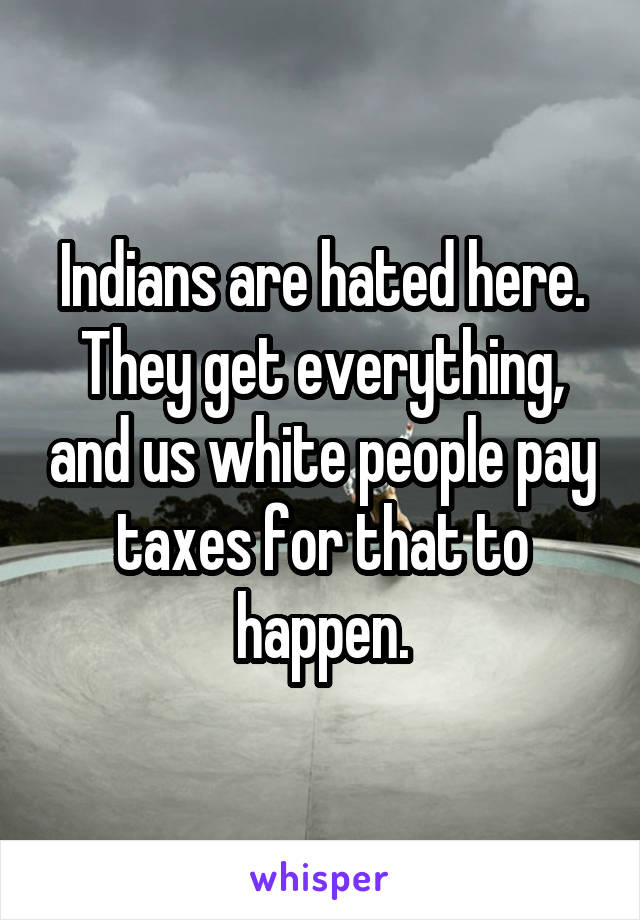 Indians are hated here. They get everything, and us white people pay taxes for that to happen.