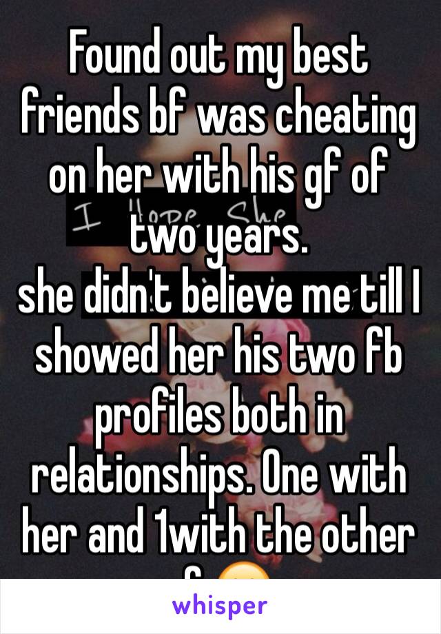 Found out my best friends bf was cheating on her with his gf of two years. 
she didn't believe me till I showed her his two fb profiles both in  relationships. One with her and 1with the other gf 😶