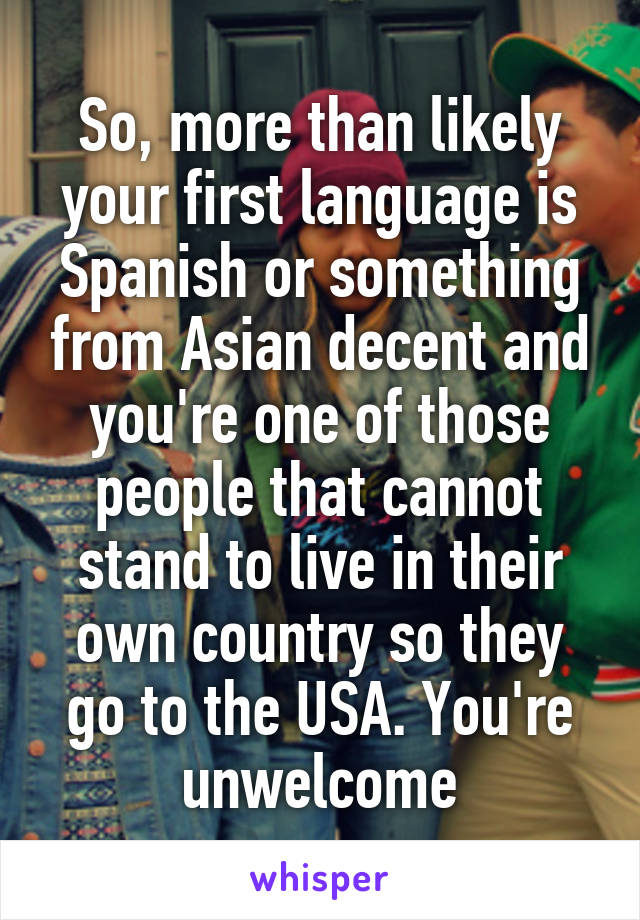 So, more than likely your first language is Spanish or something from Asian decent and you're one of those people that cannot stand to live in their own country so they go to the USA. You're unwelcome