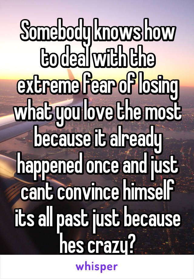 Somebody knows how to deal with the extreme fear of losing what you love the most because it already happened once and just cant convince himself its all past just because hes crazy?