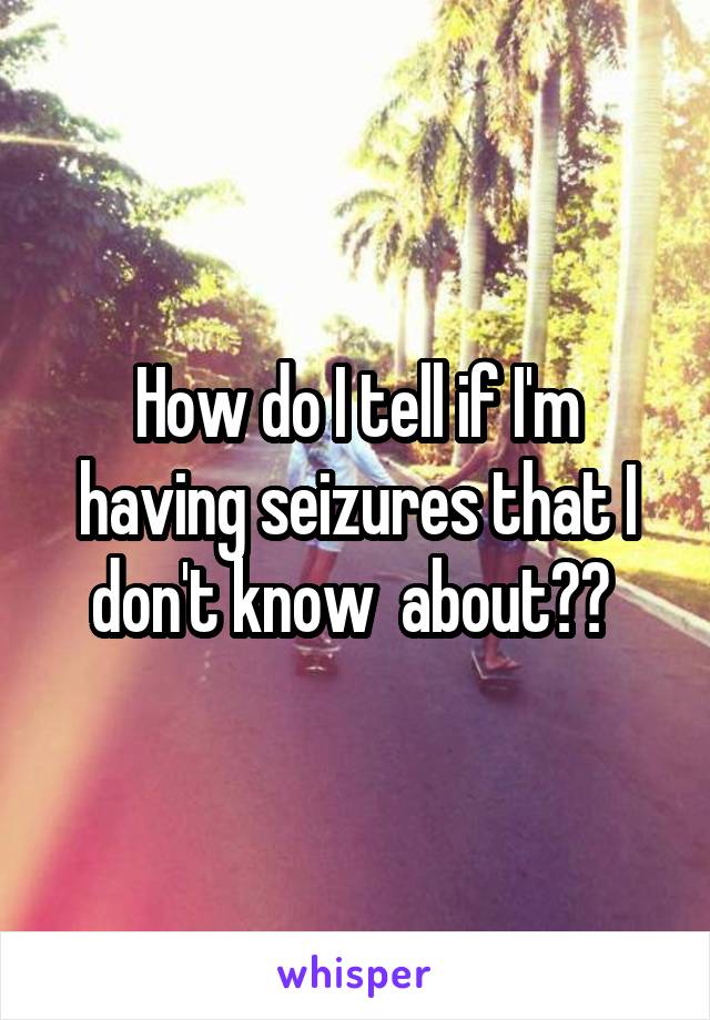 How do I tell if I'm having seizures that I don't know  about?? 