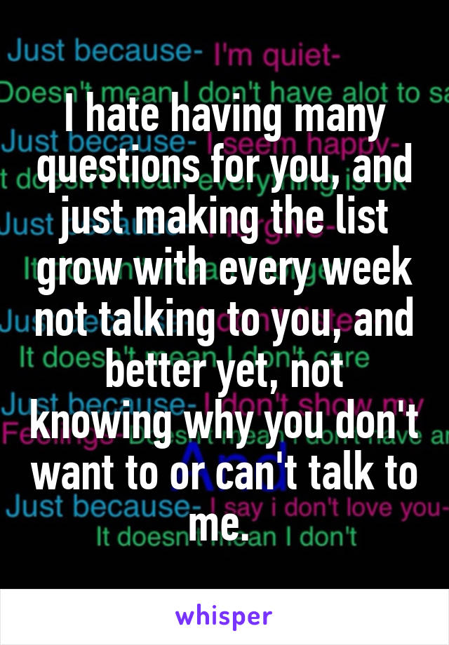 I hate having many questions for you, and just making the list grow with every week not talking to you, and better yet, not knowing why you don't want to or can't talk to me. 