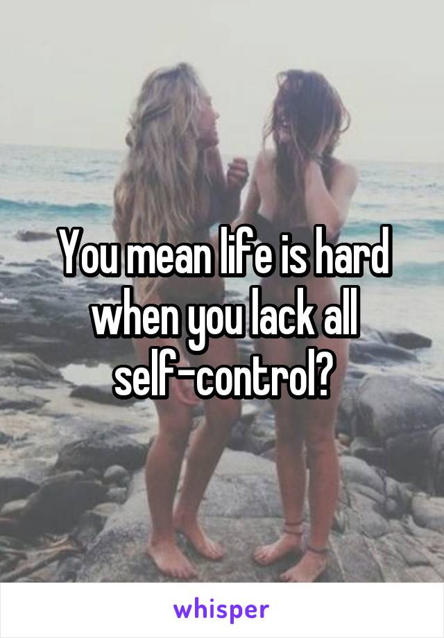 You mean life is hard when you lack all self-control?