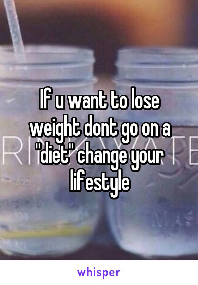 If u want to lose weight dont go on a "diet" change your lifestyle