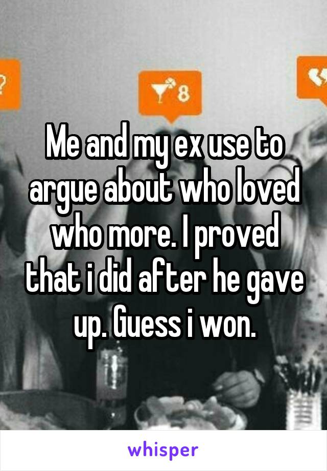 Me and my ex use to argue about who loved who more. I proved that i did after he gave up. Guess i won.