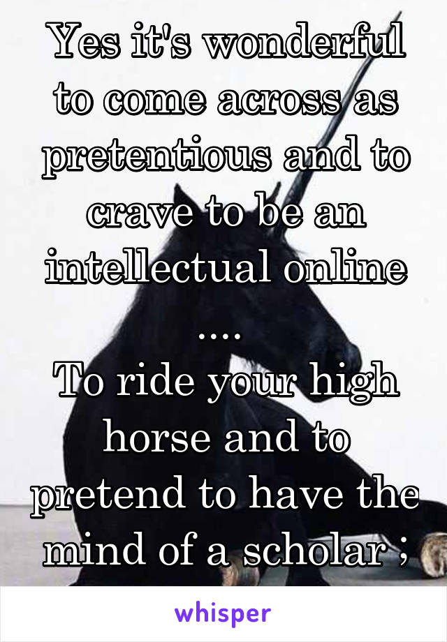 Yes it's wonderful to come across as pretentious and to crave to be an intellectual online .... 
To ride your high horse and to pretend to have the mind of a scholar ; but... Well... 