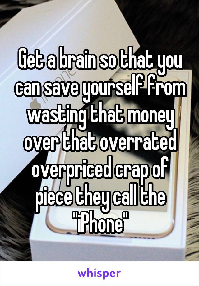 Get a brain so that you can save yourself from wasting that money over that overrated overpriced crap of piece they call the "iPhone"