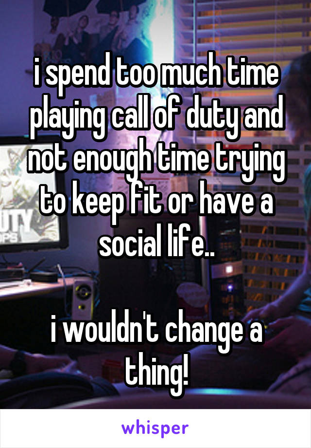 i spend too much time playing call of duty and not enough time trying to keep fit or have a social life..

i wouldn't change a thing!