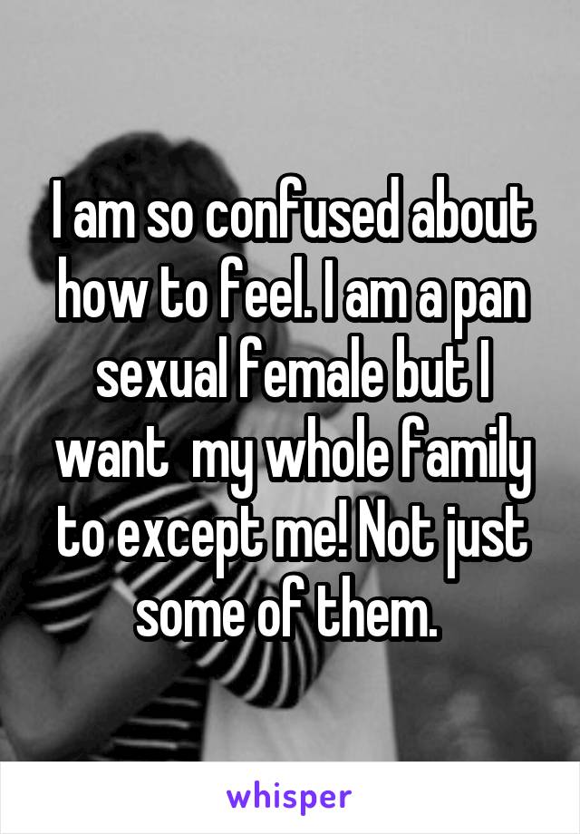 I am so confused about how to feel. I am a pan sexual female but I want  my whole family to except me! Not just some of them. 