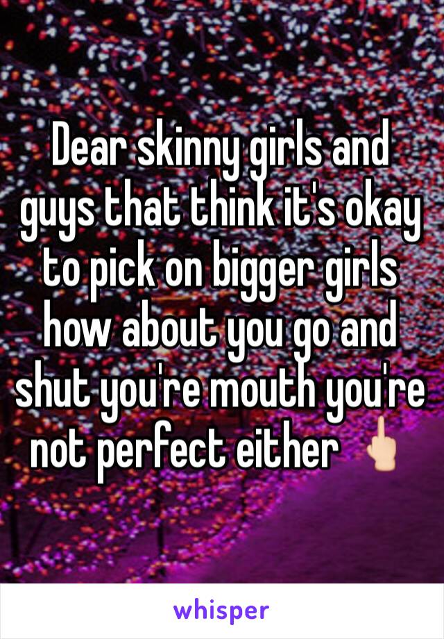 Dear skinny girls and guys that think it's okay to pick on bigger girls how about you go and shut you're mouth you're not perfect either 🖕🏻