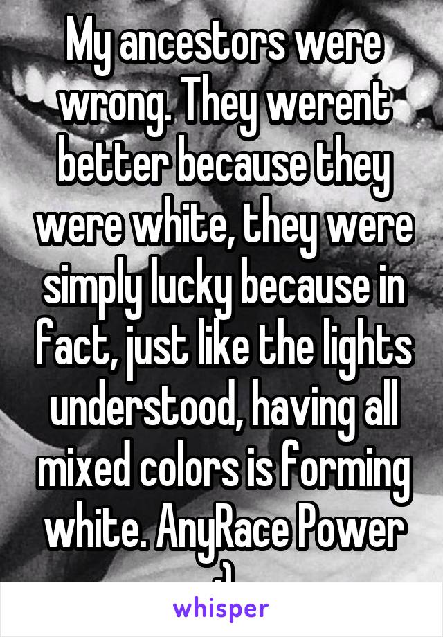 My ancestors were wrong. They werent better because they were white, they were simply lucky because in fact, just like the lights understood, having all mixed colors is forming white. AnyRace Power ;)