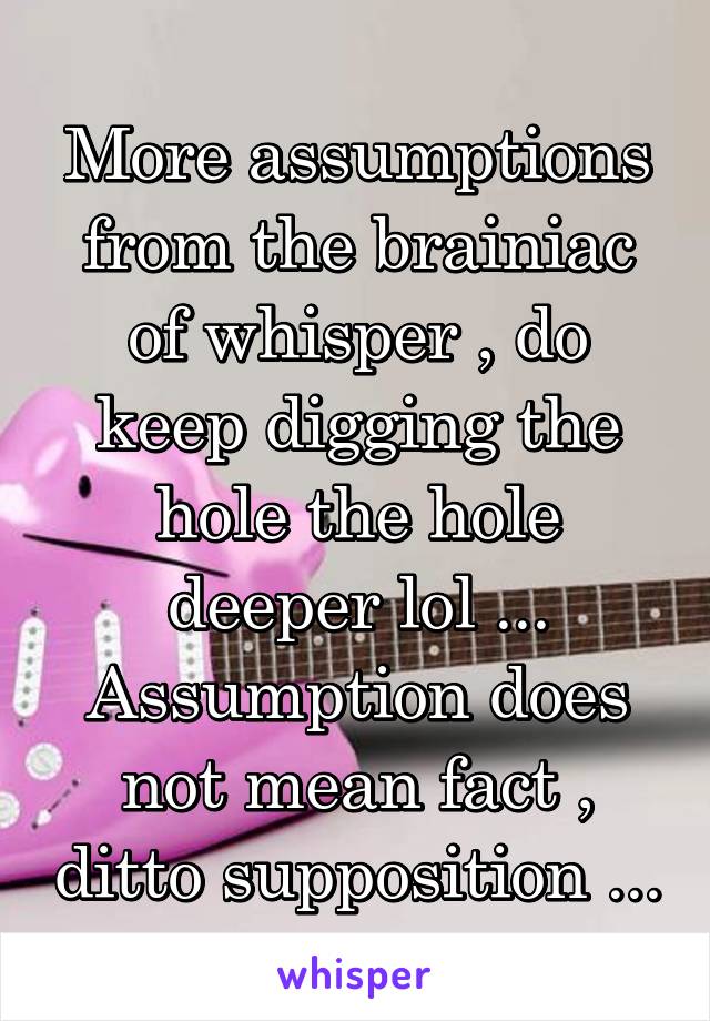 More assumptions from the brainiac of whisper , do keep digging the hole the hole deeper lol ...
Assumption does not mean fact , ditto supposition ...