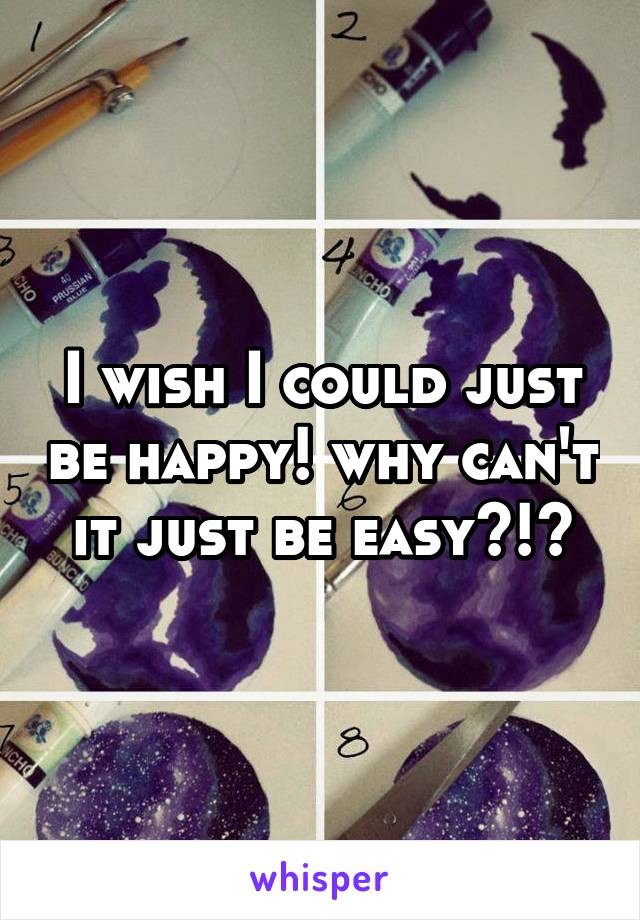 I wish I could just be happy! why can't it just be easy?!?