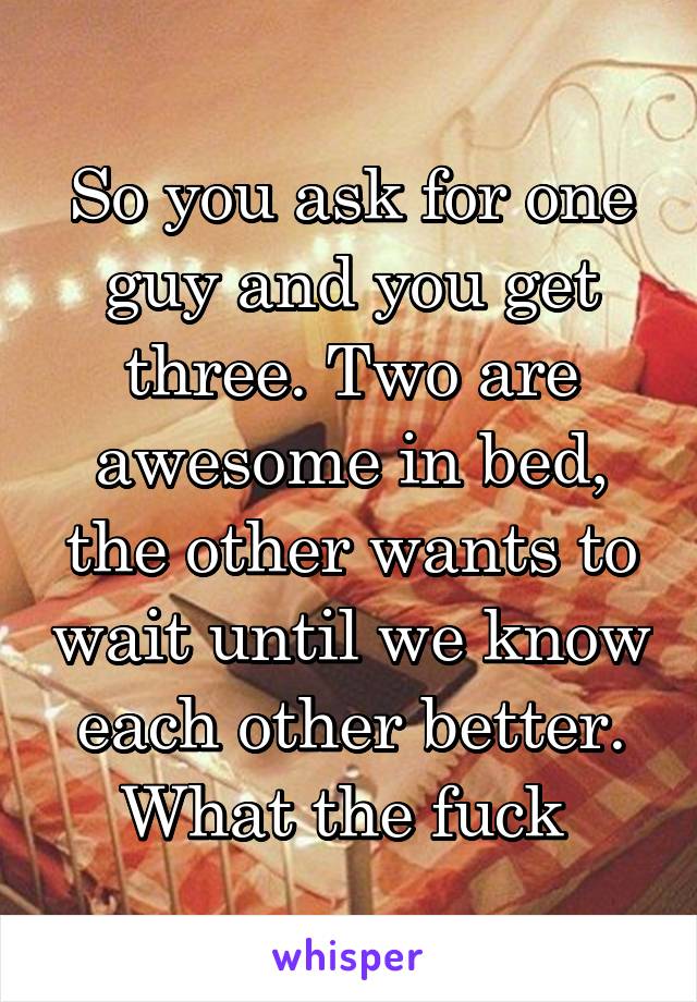 So you ask for one guy and you get three. Two are awesome in bed, the other wants to wait until we know each other better. What the fuck 