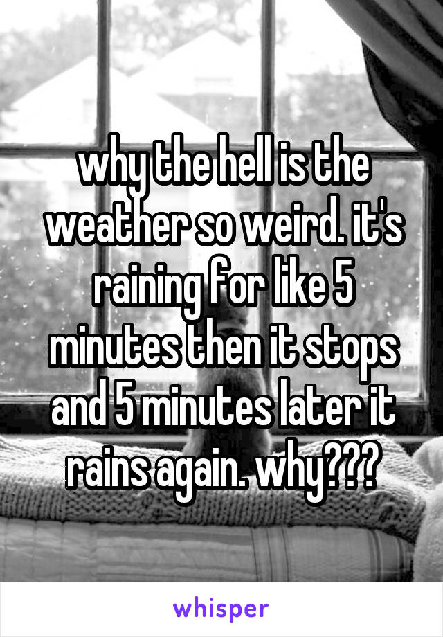 why the hell is the weather so weird. it's raining for like 5 minutes then it stops and 5 minutes later it rains again. why???