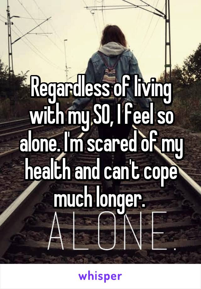 Regardless of living with my SO, I feel so alone. I'm scared of my health and can't cope much longer. 