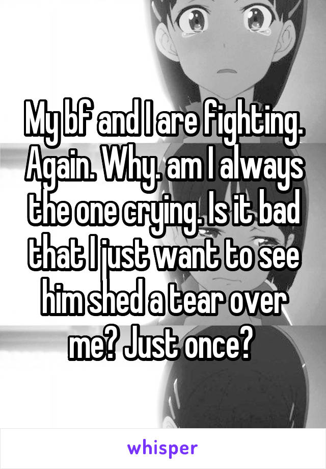 My bf and I are fighting. Again. Why. am I always the one crying. Is it bad that I just want to see him shed a tear over me? Just once? 