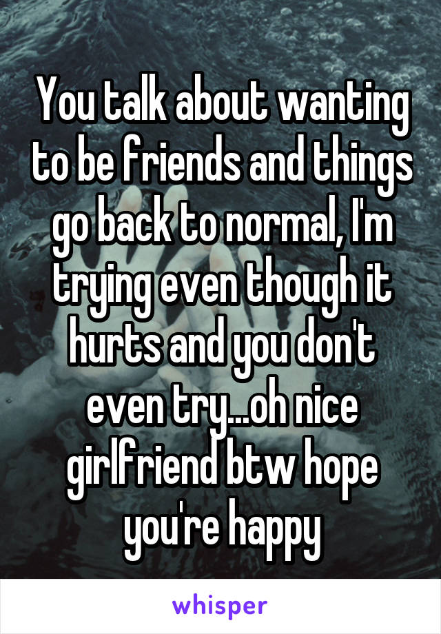 You talk about wanting to be friends and things go back to normal, I'm trying even though it hurts and you don't even try...oh nice girlfriend btw hope you're happy