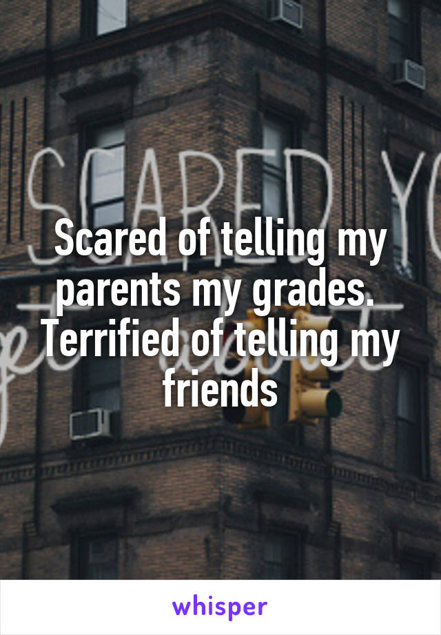 Scared of telling my parents my grades. 
Terrified of telling my friends