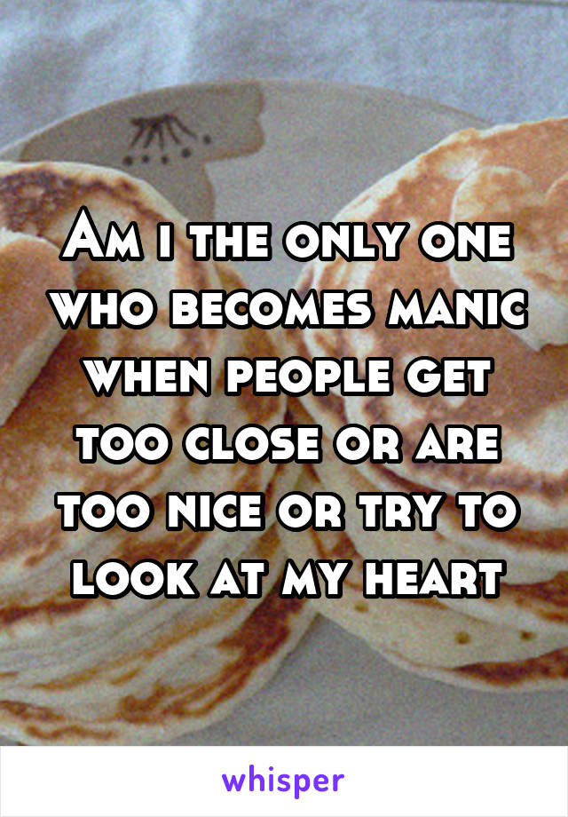 Am i the only one who becomes manic when people get too close or are too nice or try to look at my heart