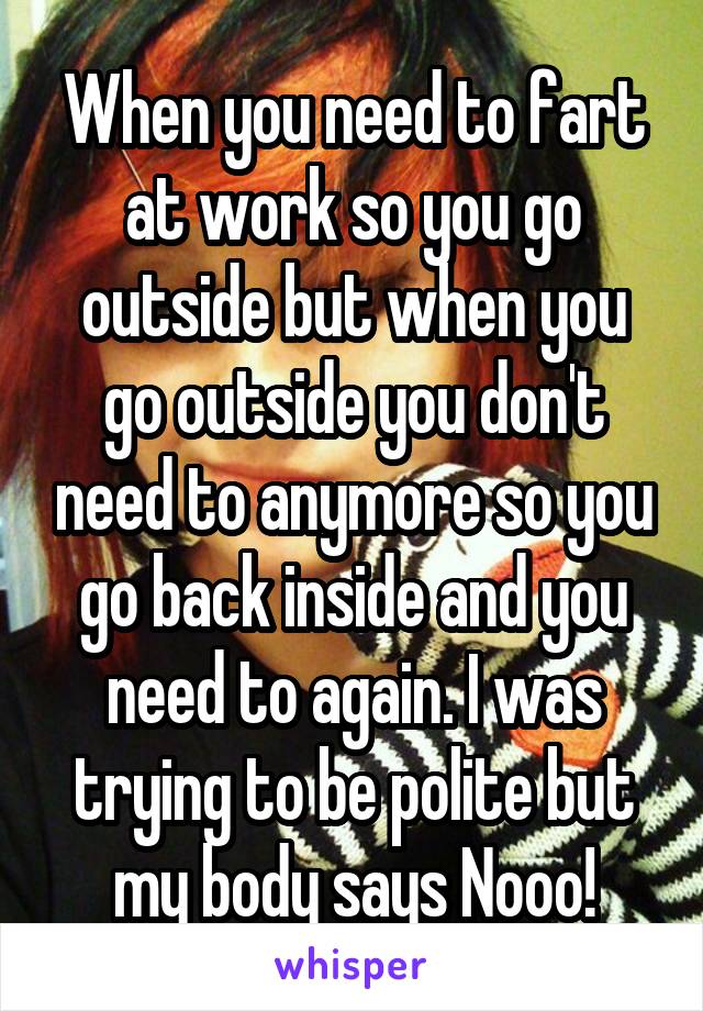 When you need to fart at work so you go outside but when you go outside you don't need to anymore so you go back inside and you need to again. I was trying to be polite but my body says Nooo!