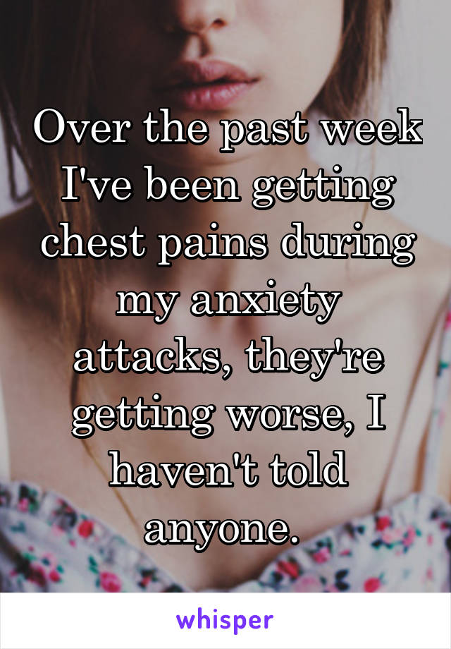 Over the past week I've been getting chest pains during my anxiety attacks, they're getting worse, I haven't told anyone. 