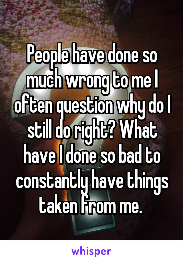 People have done so much wrong to me I often question why do I still do right? What have I done so bad to constantly have things taken from me. 