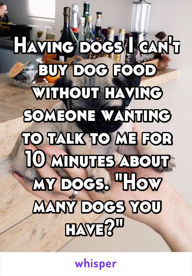 Having dogs I can't buy dog food without having someone wanting to talk to me for 10 minutes about my dogs. "How many dogs you have?" 