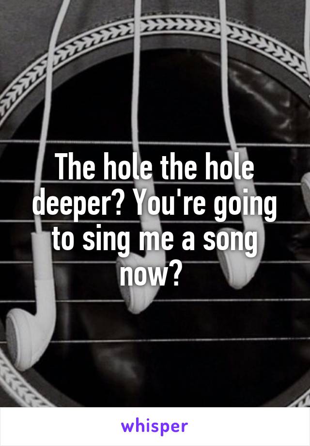 The hole the hole deeper? You're going to sing me a song now? 