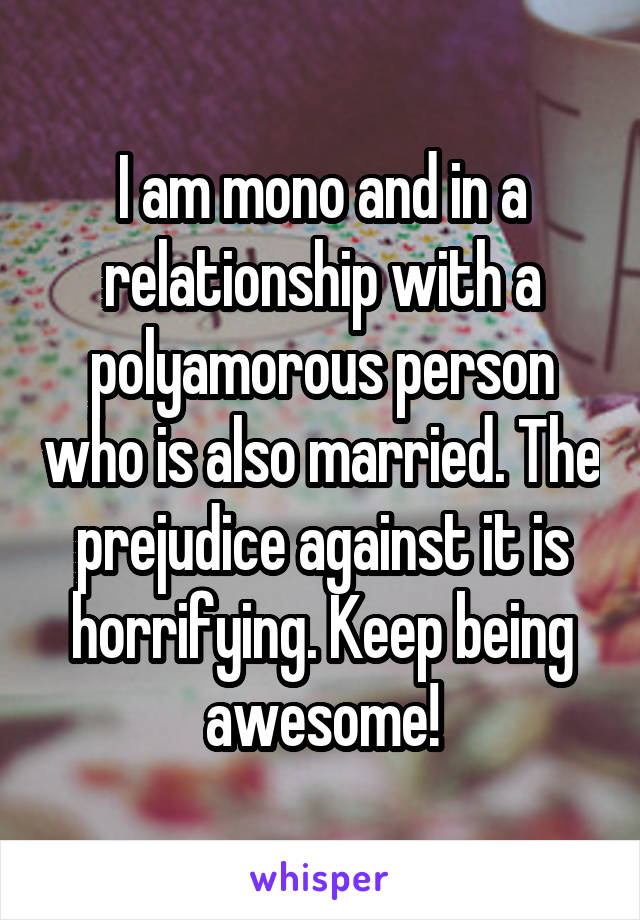 I am mono and in a relationship with a polyamorous person who is also married. The prejudice against it is horrifying. Keep being awesome!