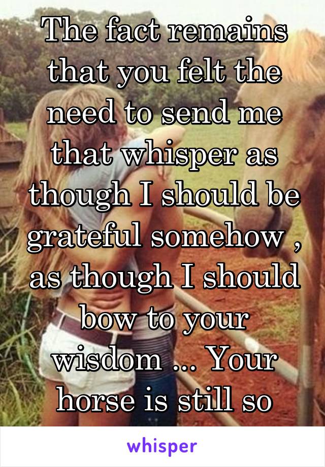 The fact remains that you felt the need to send me that whisper as though I should be grateful somehow , as though I should bow to your wisdom ... Your horse is still so high ...