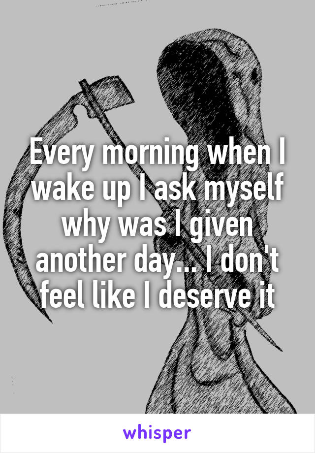 Every morning when I wake up I ask myself why was I given another day... I don't feel like I deserve it