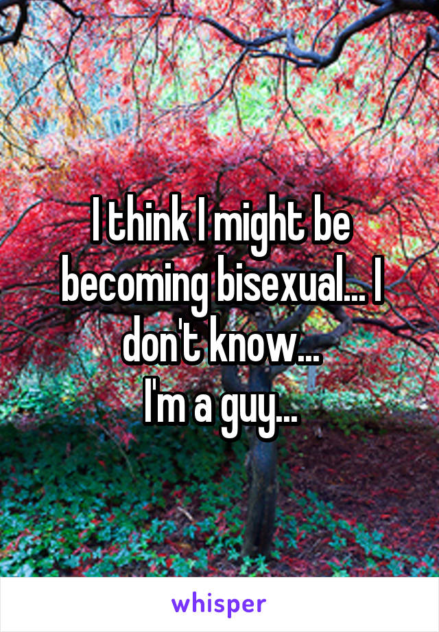 I think I might be becoming bisexual... I don't know...
I'm a guy...