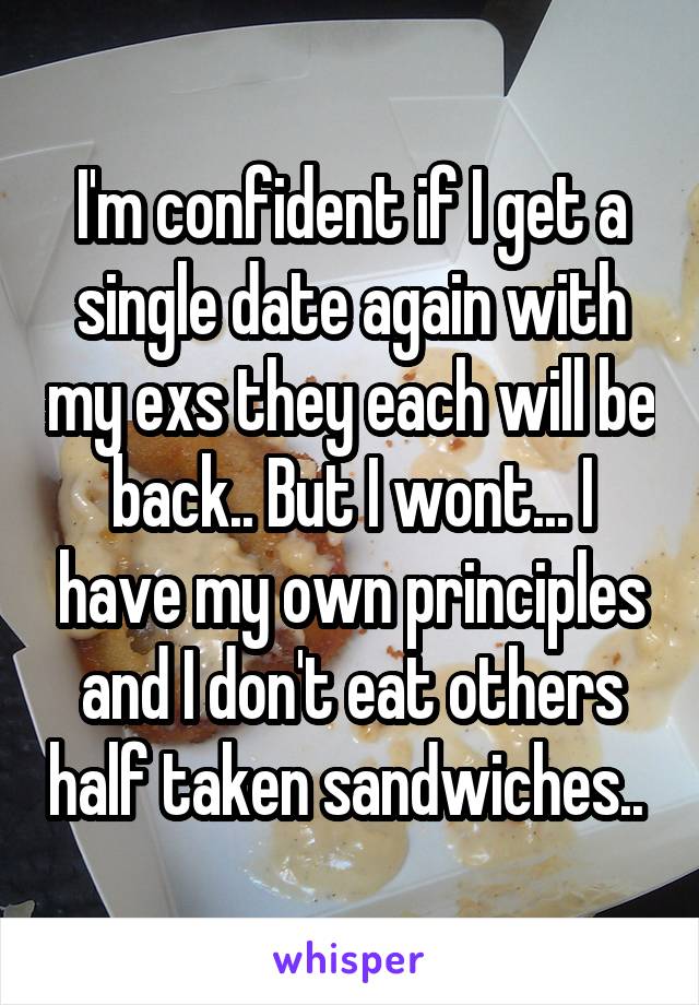 I'm confident if I get a single date again with my exs they each will be back.. But I wont... I have my own principles and I don't eat others half taken sandwiches.. 