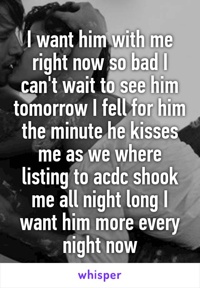 I want him with me right now so bad I can't wait to see him tomorrow I fell for him the minute he kisses me as we where listing to acdc shook me all night long I want him more every night now