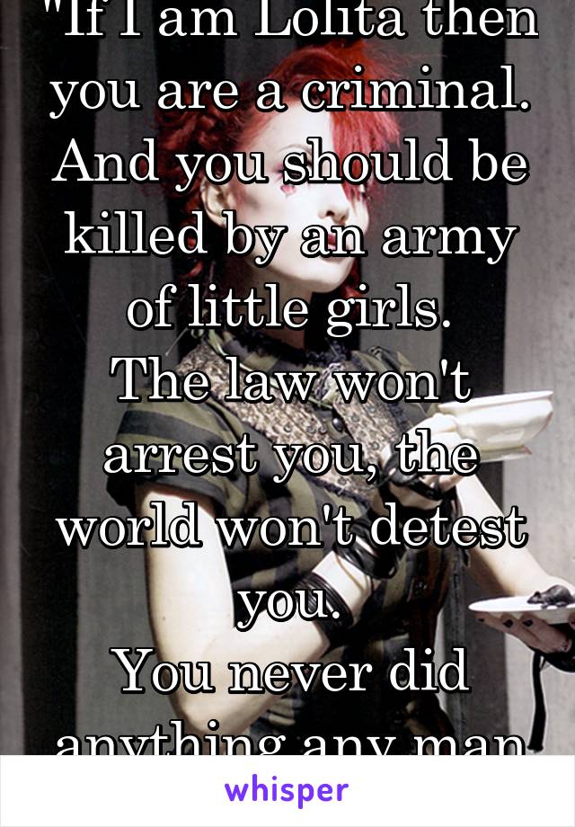 "If I am Lolita then you are a criminal.
And you should be killed by an army of little girls.
The law won't arrest you, the world won't detest you.
You never did anything any man wouldn't do.