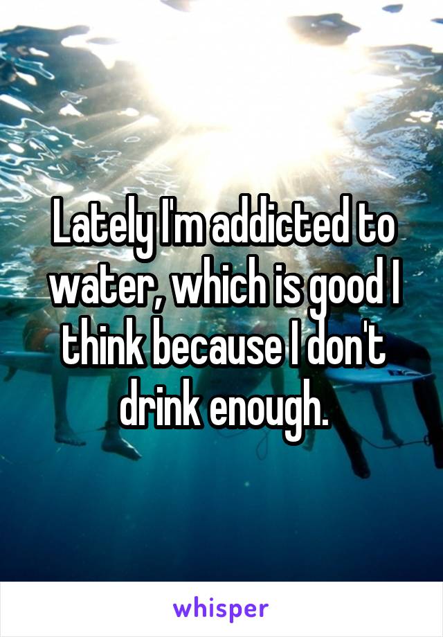 Lately I'm addicted to water, which is good I think because I don't drink enough.