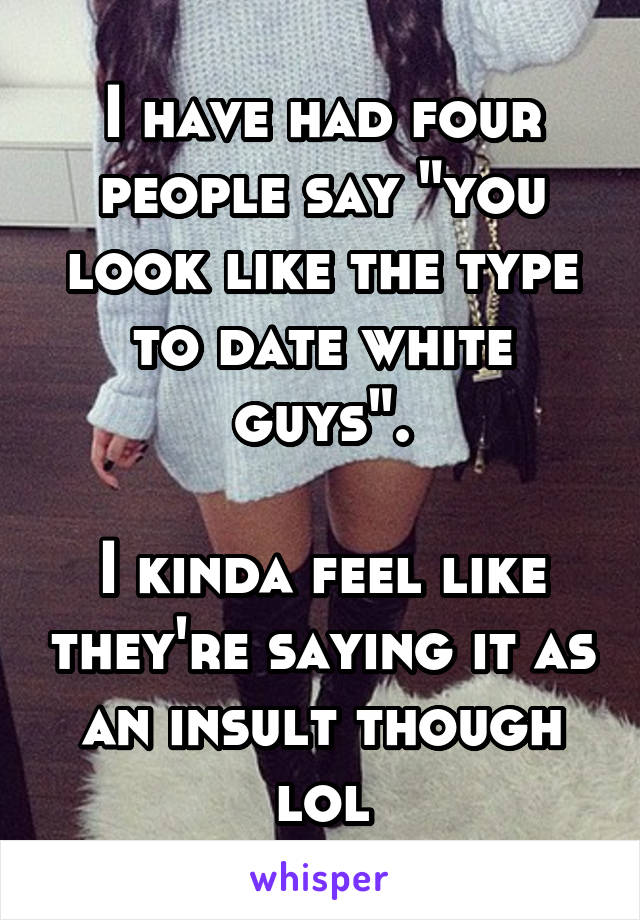 I have had four people say "you look like the type to date white guys".

I kinda feel like they're saying it as an insult though lol