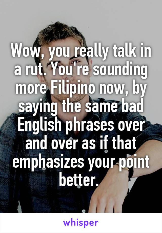 Wow, you really talk in a rut. You're sounding more Filipino now, by saying the same bad English phrases over and over as if that emphasizes your point better. 