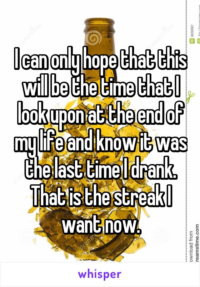 I can only hope that this will be the time that I look upon at the end of my life and know it was the last time I drank. That is the streak I want now.