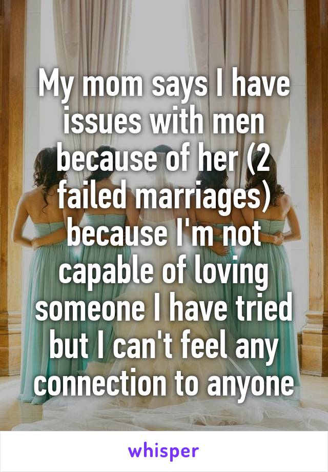 My mom says I have issues with men because of her (2 failed marriages) because I'm not capable of loving someone I have tried but I can't feel any connection to anyone