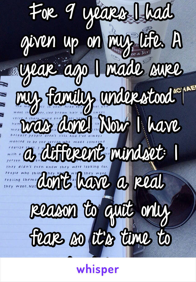 For 9 years I had given up on my life. A year ago I made sure my family understood I was done! Now I have a different mindset: I don't have a real reason to quit only fear so it's time to start living