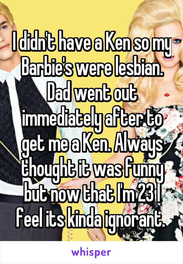 I didn't have a Ken so my Barbie's were lesbian. Dad went out immediately after to get me a Ken. Always thought it was funny but now that I'm 23 I feel its kinda ignorant. 