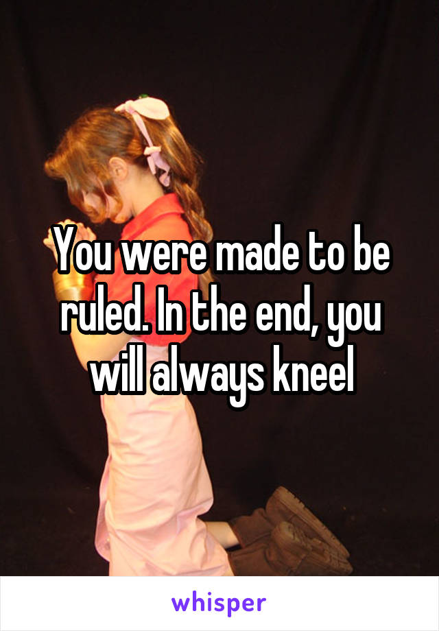 You were made to be ruled. In the end, you will always kneel